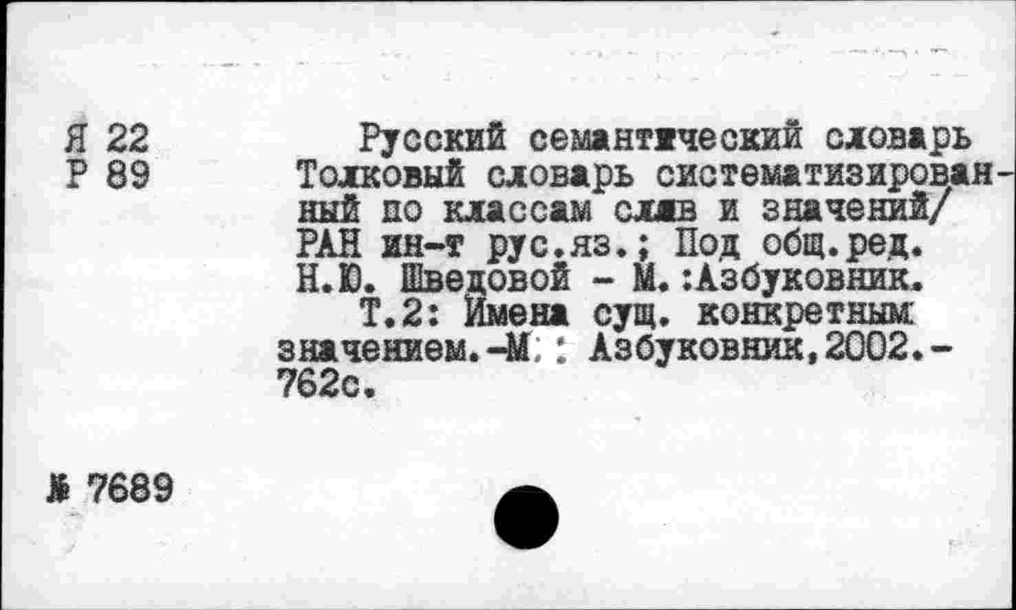 ﻿Я 22
Р 89
Русский семантический словарь Толковый словарь систематизирован ный до классам слав и значений/ РАН ин-т рус.яз.; Под общ.ред. Н.Ю. Шведовой - М.:Азбуковник.
Т.2: Имена сущ. конкретным значением.-М;: Азбуковник,2002.-762с.
* 7689